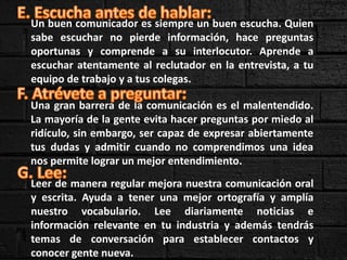 Un buen comunicador es siempre un buen escucha. Quien
sabe escuchar no pierde información, hace preguntas
oportunas y comprende a su interlocutor. Aprende a
escuchar atentamente al reclutador en la entrevista, a tu
equipo de trabajo y a tus colegas.
Una gran barrera de la comunicación es el malentendido.
La mayoría de la gente evita hacer preguntas por miedo al
ridículo, sin embargo, ser capaz de expresar abiertamente
tus dudas y admitir cuando no comprendimos una idea
nos permite lograr un mejor entendimiento.
Leer de manera regular mejora nuestra comunicación oral
y escrita. Ayuda a tener una mejor ortografía y amplía
nuestro vocabulario. Lee diariamente noticias e
información relevante en tu industria y además tendrás
temas de conversación para establecer contactos y
conocer gente nueva.
 