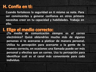 Cuando fortaleces la seguridad en ti mismo se nota. Para
ser convincentes y generar confianza en otros primero
necesitas creer en tu capacidad y habilidades. Trabaja en
ello.
¿Tu medio de comunicación siempre es el correo
electrónico? Quizá obtendrías mucho más de algunas
personas si te acercaras a platicar de manera personal.
Utiliza tu percepción para acercarte a la gente de la
manera correcta, en ocasiones una llamada puede ser más
personal y efectiva que un correo. Usa tu percepción para
identificar cuál es el canal más conveniente para cada
individuo.
 