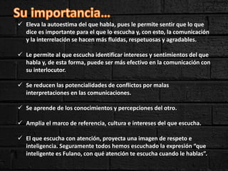  Eleva la autoestima del que habla, pues le permite sentir que lo que
dice es importante para el que lo escucha y, con esto, la comunicación
y la interrelación se hacen más fluidas, respetuosas y agradables.
 Le permite al que escucha identificar intereses y sentimientos del que
habla y, de esta forma, puede ser más efectivo en la comunicación con
su interlocutor.
 Se reducen las potencialidades de conflictos por malas
interpretaciones en las comunicaciones.
 Se aprende de los conocimientos y percepciones del otro.
 Amplia el marco de referencia, cultura e intereses del que escucha.
 El que escucha con atención, proyecta una imagen de respeto e
inteligencia. Seguramente todos hemos escuchado la expresión “que
inteligente es Fulano, con qué atención te escucha cuando le hablas”.
 