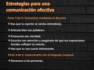 Parte 3 de 5: Comunicar mediante el discurso
Haz que tu oyente se sienta cómodo(a).
Pronuncia con claridad.
Articula bien tus palabras.
Escucha con atención y asegúrate de que tus expresiones
faciales reflejen tu interés.
Haz que tu voz suene interesante.
Parte 4 de 5: Comunicarte con el lenguaje corporal
Reconoce a las personas.
 