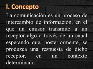 La comunicación es un proceso de
intercambio de información, en el
que un emisor transmite a un
receptor algo a través de un canal
esperando que, posteriormente, se
produzca una respuesta de dicho
receptor, en un contexto
determinado.
 