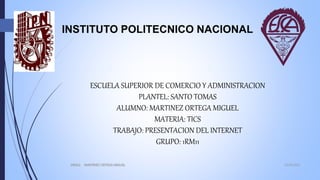 INSTITUTO POLITECNICO NACIONAL
ESCUELA SUPERIOR DE COMERCIO Y ADMINISTRACION
PLANTEL: SANTO TOMAS
ALUMNO: MARTINEZ ORTEGA MIGUEL
MATERIA: TICS
TRABAJO: PRESENTACION DEL INTERNET
GRUPO: 1RM11
16/05/20161RM11 MARTINEZ ORTEGA MIGUEL
1
 