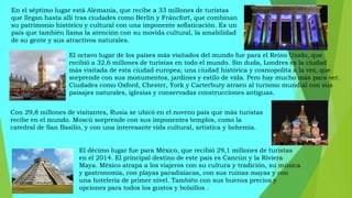 En el séptimo lugar está Alemania, que recibe a 33 millones de turistas
que llegan hasta allí tras ciudades como Berlín y Fráncfort, que combinan
su patrimonio histórico y cultural con una imponente sofisticación. Es un
país que también llama la atención con su movida cultural, la amabilidad
de su gente y sus atractivos naturales.
El octavo lugar de los países más visitados del mundo fue para el Reino Unido, que
recibió a 32,6 millones de turistas en todo el mundo. Sin duda, Londres es la ciudad
más visitada de esta ciudad europea; una ciudad histórica y cosmopolita a la vez, que
sorprende con sus monumentos, jardines y estilo de vida. Pero hay mucho más para ver.
Ciudades como Oxford, Chester, York y Carterbury atraen al turismo mundial con sus
paisajes naturales, iglesias y conservadas construcciones antiguas.
Con 29,8 millones de visitantes, Rusia se ubicó en el noveno país que más turistas
recibe en el mundo. Moscú sorprende con sus imponentes templos, como la
catedral de San Basilio, y con una interesante vida cultural, artística y bohemia.
El décimo lugar fue para México, que recibió 29,1 millones de turistas
en el 2014. El principal destino de este país es Cancún y la Riviera
Maya. México atrapa a los viajeros con su cultura y tradición, su música
y gastronomía, con playas paradisíacas, con sus ruinas mayas y con
una hotelería de primer nivel. También con sus buenos precios y
opciones para todos los gustos y bolsillos .
 