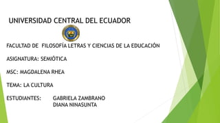 UNIVERSIDAD CENTRAL DEL ECUADOR
FACULTAD DE FILOSOFÍA LETRAS Y CIENCIAS DE LA EDUCACIÓN
ASIGNATURA: SEMIÓTICA
MSC: MAGDALENA RHEA
TEMA: LA CULTURA
ESTUDIANTES: GABRIELA ZAMBRANO
DIANA NINASUNTA
 