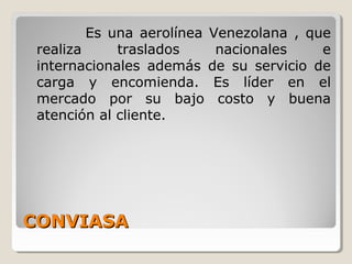 CONVIASACONVIASA
Es una aerolínea Venezolana , que
realiza traslados nacionales e
internacionales además de su servicio de
carga y encomienda. Es líder en el
mercado por su bajo costo y buena
atención al cliente.
 