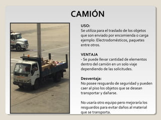 CAMIÓN
USO:
Se utiliza para el traslado de los objetos
que son enviado por encomienda o carga
ejemplo: Electrodomésticos, paquetes
entre otros.
VENTAJA
- Se puede llevar cantidad de elementos
dentro del camión en un solo viaje
dependiendo de las solicitudes.
Desventaja:
No posee resguardo de seguridad y pueden
caer al piso los objetos que se desean
transportar y dañarse.
No usaría otro equipo pero mejoraría los
resguardos para evitar daños al material
que se transporta.
 
