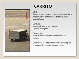 CARRITO
USO:
Se utiliza para el traslado de las maletas desde el
anden hasta la cinta transportadora que las
subirá al avión
Ventajas:
Manejo rápido para el traslado
Ligero y manejable
Desventaja
Espacio reducido para cierta cantidad de
maletas
La empresa usa adecuadamente el equipo para
el traslado del equipaje de cada vuelo.
 