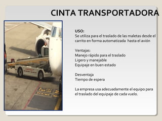 CINTA TRANSPORTADORA
USO:
Se utiliza para el traslado de las maletas desde el
carrito en forma automatizada hasta el avión
Ventajas:
Manejo rápido para el traslado
Ligero y manejable
Equipaje en buen estado
Desventaja
Tiempo de espera
La empresa usa adecuadamente el equipo para
el traslado del equipaje de cada vuelo.
 