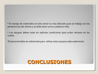 CONCLUSIONESCONCLUSIONES
• El manejo de materiales en este sector es mas delicado pues se trabaja con las
pertenencias del cliente y se debe tener sumo cuidado en ello.
• Los equipos deben estar en optimas condiciones para evitar retrasos en los
vuelos.
•El personal debe ser adiestrado para utilizar estos equipos adecuadamente.
 