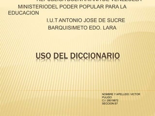 USO DEL DICCIONARIO
REPUBLICA BOLIVARIANA DE VENEZUELA
MINISTERIODEL PODER POPULAR PARA LA
EDUCACION
I.U.T ANTONIO JOSE DE SUCRE
BARQUISIMETO EDO. LARA
NOMBRE Y APELLIDO: VICTOR
PULIDO
C.I: 28019872
SECCION:S7
 