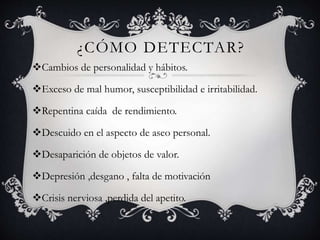 ¿CÓMO DETECTAR?
Cambios de personalidad y hábitos.
Exceso de mal humor, susceptibilidad e irritabilidad.
Repentina caída de rendimiento.
Descuido en el aspecto de aseo personal.
Desaparición de objetos de valor.
Depresión ,desgano , falta de motivación
Crisis nerviosa ,perdida del apetito.
 