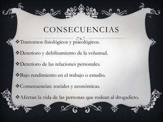 CONSECUENCIAS
Trastornos fisiológicos y psicológicos.
Deterioro y debilitamiento de la voluntad.
Deterioro de las relaciones personales.
Bajo rendimiento en el trabajo o estudio.
Consecuencias: sociales y económicas.
Afectan la vida de las personas que rodean al drogadicto.
 
