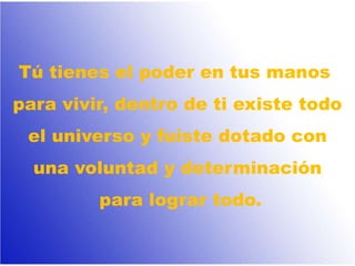 Tú tienes el poder en tus manos
para vivir, dentro de ti existe todo
el universo y fuiste dotado con
una voluntad y determinación
para lograr todo.