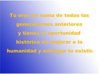 Tú eres en suma de todas las
generaciones anteriores
y tienes la oportunidad
histórica de mejorar a la
humanidad y entregar tu existir.