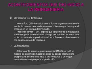 2. El Fordismo y el Taylorismo
Henry Ford (1908) explicó que la forma organizacional se da
mediante una secuencia de pasos coordinados que hace que el
proceso en un tiempo determinado.
Frederick Taylor (1911) explicó que la fuente de la riqueza no
la constituye el dinero sino el trabajo del hombre, es decir que
un incremento de la productividad va a favorecer directamente
con la generación de capitales.
3. La Post-Guerra
Al terminar la segunda guerra mundial (1945) se vivió un
modelo de expansión hasta los años 60 donde alcanzo una
prosperidad altísima que llevo a las industrias a un mejor
desarrollo estratégico para la producción.
 