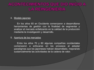 4. Modelo japones
En los años 60 en Occidente comenzaron a desarrollarse
herramientas de gestión con la finalidad de segmentar y
analizar el mercado enfatizando en la calidad de la producción
mediante la investigación y desarrollo.
5. Apertura de los mercados
Entre los años 70 y 80 algunas compañías occidentales
comenzaron a enfocarse en los procesos al adoptar
paradigmas que los japoneses habían desarrollado, mejorando
sustancialmente las actividades de la cadena de valor.
 
