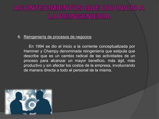 6. Reingeniería de procesos de negocios
En 1994 se dio el inicio a la corriente conceptualizada por
Hammer y Champy denominada reingeniería que estipula que
describe que es un cambio radical de las actividades de un
proceso para alcanzar un mayor beneficio, más ágil, más
productivo y sin afectar los costos de la empresa, involucrando
de manera directa a todo el personal de la misma.
 