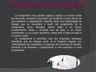 La reingeniería nos permite agilizar, mejorar e innovar todos
los servicios, procesos y acciones que se llevan a cabo dentro de
una empresa u organización, dejando atrás una metodología de
trabajo que se considera a partir del surgimiento de la
reingeniería como obsoleta, dando lugar a un nuevo
procedimiento eficaz y eficiente que da paso a un mayor
rendimiento y a un mayor beneficio, sobre todo si esto se basa a
un menor costo.
La reingeniería a permitido que las empresas obtengan
beneficios que en tiempos atrás no lo hubieran logrado con
metodologías tan obsoletas e incapaces de promover al cambio,
privando a la empresa u organización a una evolución a nivel
empresarial.
 