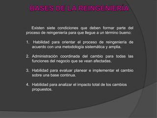 Existen siete condiciones que deben formar parte del
proceso de reingeniería para que llegue a un término bueno:
1. Habilidad para orientar el proceso de reingeniería de
acuerdo con una metodología sistemática y amplia.
2. Administración coordinada del cambio para todas las
funciones del negocio que se vean afectadas.
3. Habilidad para evaluar planear e implementar el cambio
sobre una base continua.
4. Habilidad para analizar el impacto total de los cambios
propuestos.
 