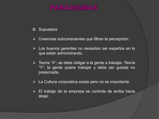 B. Supuestos
 Creencias subconscientes que filtran la percepción.
 Los buenos gerentes no necesitan ser expertos en lo
que están administrando.
 Teoría “X”; se debe obligar a la gente a trabajar. Teoría
“Y”; la gente quiere trabajar y debe ser guiada no
presionada.
 La Cultura corporativa existe pero no es importante.
 El trabajo de la empresa se controla de arriba hacia
abajo
 