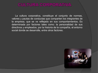 La cultura corporativa, constituye el conjunto de normas,
valores y pautas de conductas que comparten los integrantes de
la empresa, que se ve reflejado en sus comportamientos. Es
determinada por factores tales como: la personalidad de sus
directivos y empleados, por la historia de la compañía, el entorno
social donde se desarrolla, entre otros factores.
 