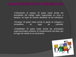 Orientación al equipo: El grado hasta donde las
actividades del trabajo están organizadas en torno a
equipos, en lugar de hacerlo alrededor de los individuos.
Energía: El grado hasta donde la gente es enérgica y
competitiva, en lugar de calmada.
Estabilidad: El grado hasta donde las actividades
organizacionales prefieren el mantenimiento del statu quo
en lugar de insistir en el crecimiento.
 
