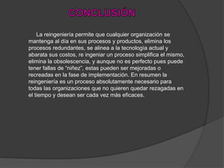 La reingeniería permite que cualquier organización se
mantenga al día en sus procesos y productos, elimina los
procesos redundantes, se alinea a la tecnología actual y
abarata sus costos, re ingeniar un proceso simplifica el mismo,
elimina la obsolescencia, y aunque no es perfecto pues puede
tener fallas de “niñez”, estas pueden ser mejoradas o
recreadas en la fase de implementación. En resumen la
reingeniería es un proceso absolutamente necesario para
todas las organizaciones que no quieren quedar rezagadas en
el tiempo y desean ser cada vez más eficaces.
 