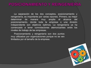 La separación de los dos conceptos, posicionamiento y
reingeniería, es importante por varias razones. Primero, es mejor
determinar de manera muy amplia el alcance del
posicionamiento, donde toda la empresa o una división
independiente son objetivos óptimos. La reingeniería ya ha
comenzado a tener connotaciones atemorizantes entre los
niveles de trabajo de las empresas.
Posicionamiento y reingeniería son dos puntos
muy utilizados por organizaciones porque no se ven
limitados por el tamaño de la empresa.
 