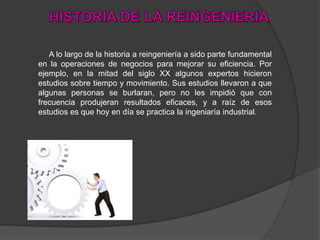 A lo largo de la historia a reingeniería a sido parte fundamental
en la operaciones de negocios para mejorar su eficiencia. Por
ejemplo, en la mitad del siglo XX algunos expertos hicieron
estudios sobre tiempo y movimiento. Sus estudios llevaron a que
algunas personas se burlaran, pero no les impidió que con
frecuencia produjeran resultados eficaces, y a raíz de esos
estudios es que hoy en día se practica la ingeniaría industrial.
 