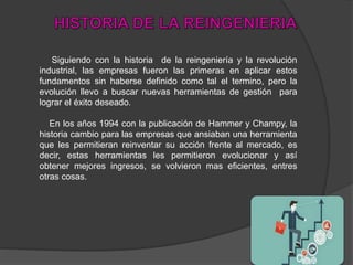 Siguiendo con la historia de la reingeniería y la revolución
industrial, las empresas fueron las primeras en aplicar estos
fundamentos sin haberse definido como tal el termino, pero la
evolución llevo a buscar nuevas herramientas de gestión para
lograr el éxito deseado.
En los años 1994 con la publicación de Hammer y Champy, la
historia cambio para las empresas que ansiaban una herramienta
que les permitieran reinventar su acción frente al mercado, es
decir, estas herramientas les permitieron evolucionar y así
obtener mejores ingresos, se volvieron mas eficientes, entres
otras cosas.
 