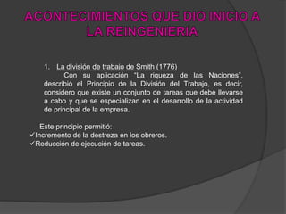 1. La división de trabajo de Smith (1776)
Con su aplicación “La riqueza de las Naciones”,
describió el Principio de la División del Trabajo, es decir,
considero que existe un conjunto de tareas que debe llevarse
a cabo y que se especializan en el desarrollo de la actividad
de principal de la empresa.
Este principio permitió:
Incremento de la destreza en los obreros.
Reducción de ejecución de tareas.
 