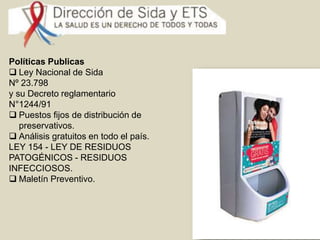 Políticas Publicas
Ley Nacional de Sida
Nº 23.798
y su Decreto reglamentario
N°1244/91
Puestos fijos de distribución de
preservativos.
Análisis gratuitos en todo el país.
LEY 154 - LEY DE RESIDUOS
PATOGÉNICOS - RESIDUOS
INFECCIOSOS.
Maletín Preventivo.