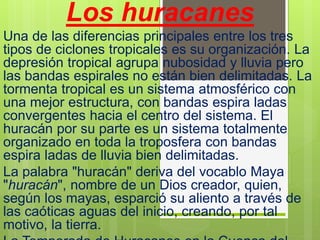 Los huracanes
Una de las diferencias principales entre los tres
tipos de ciclones tropicales es su organización. La
depresión tropical agrupa nubosidad y lluvia pero
las bandas espirales no están bien delimitadas. La
tormenta tropical es un sistema atmosférico con
una mejor estructura, con bandas espira ladas
convergentes hacia el centro del sistema. El
huracán por su parte es un sistema totalmente
organizado en toda la troposfera con bandas
espira ladas de lluvia bien delimitadas.
La palabra "huracán" deriva del vocablo Maya
"huracán", nombre de un Dios creador, quien,
según los mayas, esparció su aliento a través de
las caóticas aguas del inicio, creando, por tal
motivo, la tierra.
 