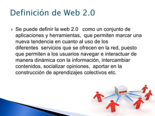  Se puede definir la web 2.0 como un conjunto de
aplicaciones y herramientas, que permiten marcar una
nueva tendencia en cuanto al uso de los
diferentes servicios que se ofrecen en la red, puesto
que permiten a los usuarios navegar e interactuar de
manera dinámica con la información, intercambiar
contenidos, socializar opiniones, aportar en la
construcción de aprendizajes colectivos etc.
 