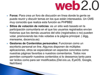  Foros: Para crea un foro de discusión en línea donde la gente se
puede reunir y discutir temas en los que están interesados. Un CMS
muy conocido que realiza esta función es PHPBB2
 Sitios de votación de noticias: es un sitio web basado en la
participación comunitaria en el que los usuarios registrados envían
historias que los demás usuarios del sitio (registrados o no) pueden
votar, promoviendo las más votadas a la página principal. ( digg,
meneame, docencia.es)
 Gestores de Contenidos personales: Funcionan como un
escritorio personal on line. Algunos disponen de múltiples
aplicaciones, otros se especializan en aspectos concretos como
nuestras páginas favoritas o nuestros comentarios. Todos nos
permiten compartir nuestros contenidos si lo deseamos tanto para
ser leídos como para ser modificados.(Del.icio.us, EyeOS, Google,
NetVibes)
 