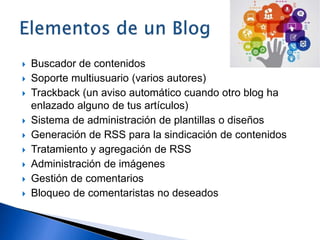  Buscador de contenidos
 Soporte multiusuario (varios autores)
 Trackback (un aviso automático cuando otro blog ha
enlazado alguno de tus artículos)
 Sistema de administración de plantillas o diseños
 Generación de RSS para la sindicación de contenidos
 Tratamiento y agregación de RSS
 Administración de imágenes
 Gestión de comentarios
 Bloqueo de comentaristas no deseados
 