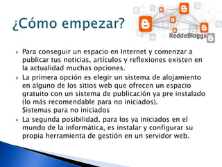  Para conseguir un espacio en Internet y comenzar a
publicar tus noticias, artículos y reflexiones existen en
la actualidad muchas opciones.
 La primera opción es elegir un sistema de alojamiento
en alguno de los sitios web que ofrecen un espacio
gratuito con un sistema de publicación ya pre instalado
(lo más recomendable para no iniciados).
Sistemas para no iniciados
 La segunda posibilidad, para los ya iniciados en el
mundo de la informática, es instalar y configurar su
propia herramienta de gestión en un servidor web.
 