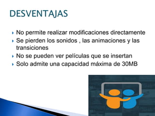  No permite realizar modificaciones directamente
 Se pierden los sonidos , las animaciones y las
transiciones
 No se pueden ver películas que se insertan
 Solo admite una capacidad máxima de 30MB
 