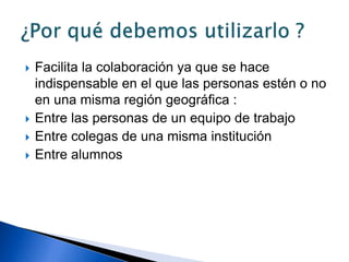  Facilita la colaboración ya que se hace
indispensable en el que las personas estén o no
en una misma región geográfica :
 Entre las personas de un equipo de trabajo
 Entre colegas de una misma institución
 Entre alumnos
 
