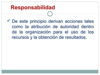  De este principio derivan acciones tales
como la atribución de autoridad dentro
de la organización para el uso de los
recursos y la obtención de resultados.
Responsabilidad
 