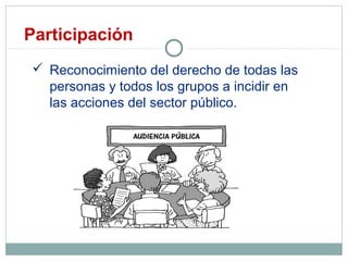 Participación
 Reconocimiento del derecho de todas las
personas y todos los grupos a incidir en
las acciones del sector público.
 