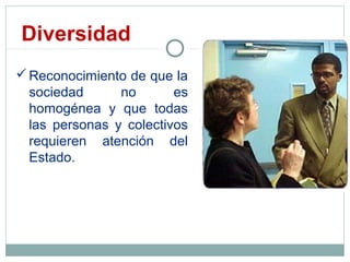 Diversidad
Reconocimiento de que la
sociedad no es
homogénea y que todas
las personas y colectivos
requieren atención del
Estado.
 