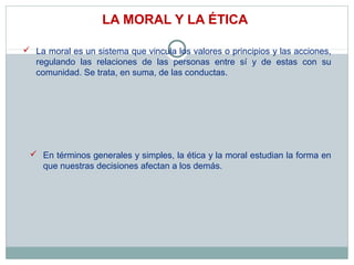 LA MORAL Y LA ÉTICA
 La moral es un sistema que vincula los valores o principios y las acciones,
regulando las relaciones de las personas entre sí y de estas con su
comunidad. Se trata, en suma, de las conductas.
 En términos generales y simples, la ética y la moral estudian la forma en
que nuestras decisiones afectan a los demás.
 