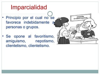 Imparcialidad
• Principio por el cual no se
favorece indebidamente a
personas o grupos.
• Se opone al favoritismo,
amiguismo, nepotismo,
clientelismo, clientelismo.
 
