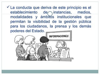 La conducta que deriva de este principio es el
establecimiento de instancias, medios,
modalidades y ámbitos institucionales que
permitan la visibilidad de la gestión pública
para los ciudadanos, la prensa y los demás
poderes del Estado.
 