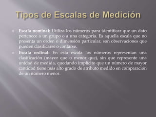  Escala nominal: Utiliza los números para identificar que un dato
pertenece a un grupo o a una categoría. Es aquella escala que no
presenta un orden o dimensión particular, son observaciones que
pueden clasificarse o contarse.
 Escala ordinal: En esta escala los números representan una
clasificación (mayor que o menor que), sin que represente una
unidad de medida, quedando implícito que un número de mayor
cantidad tiene más alto grado de atributo medido en comparación
de un número menor.
 