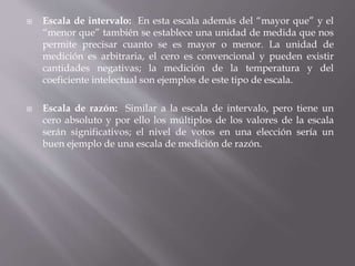  Escala de intervalo: En esta escala además del “mayor que” y el
“menor que” también se establece una unidad de medida que nos
permite precisar cuanto se es mayor o menor. La unidad de
medición es arbitraria, el cero es convencional y pueden existir
cantidades negativas; la medición de la temperatura y del
coeficiente intelectual son ejemplos de este tipo de escala.
 Escala de razón: Similar a la escala de intervalo, pero tiene un
cero absoluto y por ello los múltiplos de los valores de la escala
serán significativos; el nivel de votos en una elección sería un
buen ejemplo de una escala de medición de razón.
 