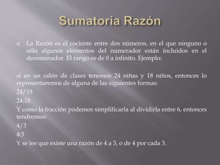  La Razón es el cociente entre dos números, en el que ninguno o
sólo algunos elementos del numerador están incluidos en el
denominador. El rango es de 0 a infinito. Ejemplo:
si en un salón de clases tenemos 24 niñas y 18 niños, entonces lo
representaremos de alguna de las siguientes formas:
24/18
24:18
Y como la fracción podemos simplificarla al dividirla entre 6, entonces
tendremos:
4/3
4:3
Y se lee que existe una razón de 4 a 3, o de 4 por cada 3.
 