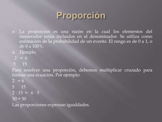  La proporción es una razón en la cual los elementos del
numerador están incluidos en el denominador. Se utiliza como
estimación de la probabilidad de un evento. El rango es de 0 a 1, o
de 0 a 100%.
 Ejemplo
2 = 6
5 15
Para resolver una proporción, debemos multiplicar cruzado para
formar una ecuación. Por ejemplo:
2 = 6
5 15
2 · 15 = 6 · 5
30 = 30
Las proporciones expresan igualdades.
 