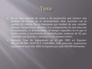  Es un tipo especial de razón o de proporción que incluye una
medida de tiempo en el denominador. Está asociado con la
rapidez de cambio de un fenómeno por unidad de una variable
(tiempo, temperatura, presión). Los componentes de una tasa son
el numerador, el denominador, el tiempo específico en el que el
hecho ocurre, y usualmente un multiplicador, potencia de 10, que
convierte una fracción o decimal en un número entero.
 Ejemplo: Tasa de legionelosis en el año 2002 en España=
401/41.837.894 =0,96*10-5 (*100.000)= 0,96 personas padecieron
legionelosis en el año 2002 en España por cada 100.000 habitantes.
 